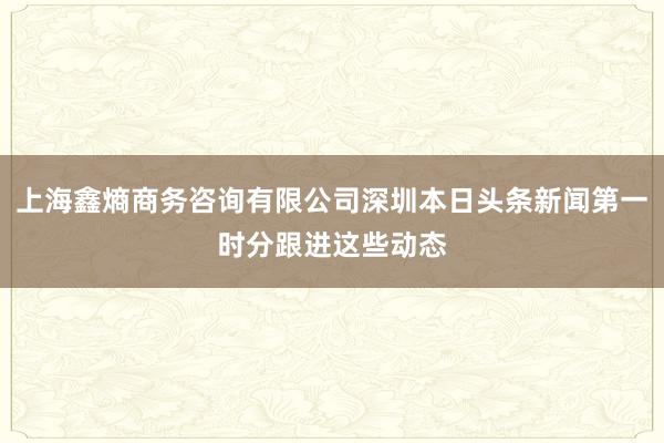 上海鑫熵商务咨询有限公司深圳本日头条新闻第一时分跟进这些动态